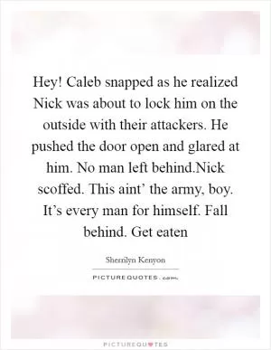 Hey! Caleb snapped as he realized Nick was about to lock him on the outside with their attackers. He pushed the door open and glared at him. No man left behind.Nick scoffed. This aint’ the army, boy. It’s every man for himself. Fall behind. Get eaten Picture Quote #1