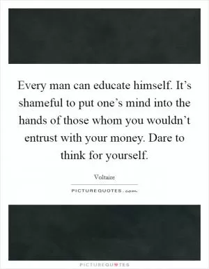 Every man can educate himself. It’s shameful to put one’s mind into the hands of those whom you wouldn’t entrust with your money. Dare to think for yourself Picture Quote #1