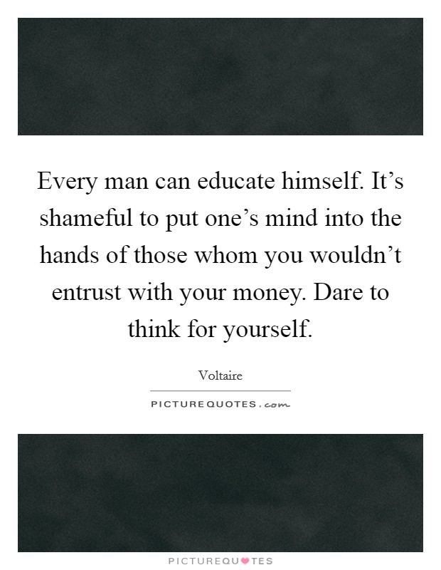Every man can educate himself. It's shameful to put one's mind into the hands of those whom you wouldn't entrust with your money. Dare to think for yourself. Picture Quote #1