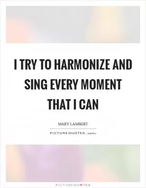 I try to harmonize and sing every moment that I can Picture Quote #1