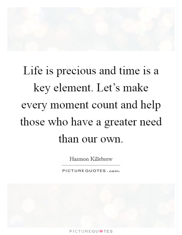 Life is precious and time is a key element. Let's make every moment count and help those who have a greater need than our own. Picture Quote #1