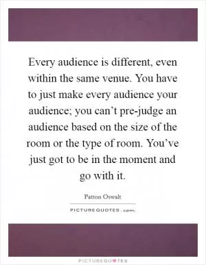 Every audience is different, even within the same venue. You have to just make every audience your audience; you can’t pre-judge an audience based on the size of the room or the type of room. You’ve just got to be in the moment and go with it Picture Quote #1