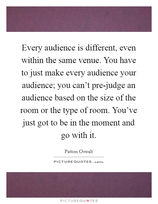 Every audience is different, even within the same venue. You have to just make every audience your audience; you can't pre-judge an audience based on the size of the room or the type of room. You've just got to be in the moment and go with it. Picture Quote #1