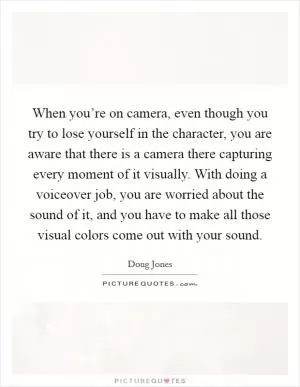 When you’re on camera, even though you try to lose yourself in the character, you are aware that there is a camera there capturing every moment of it visually. With doing a voiceover job, you are worried about the sound of it, and you have to make all those visual colors come out with your sound Picture Quote #1