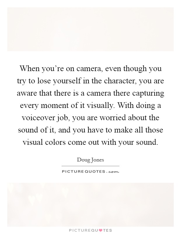 When you're on camera, even though you try to lose yourself in the character, you are aware that there is a camera there capturing every moment of it visually. With doing a voiceover job, you are worried about the sound of it, and you have to make all those visual colors come out with your sound. Picture Quote #1