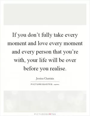 If you don’t fully take every moment and love every moment and every person that you’re with, your life will be over before you realise Picture Quote #1