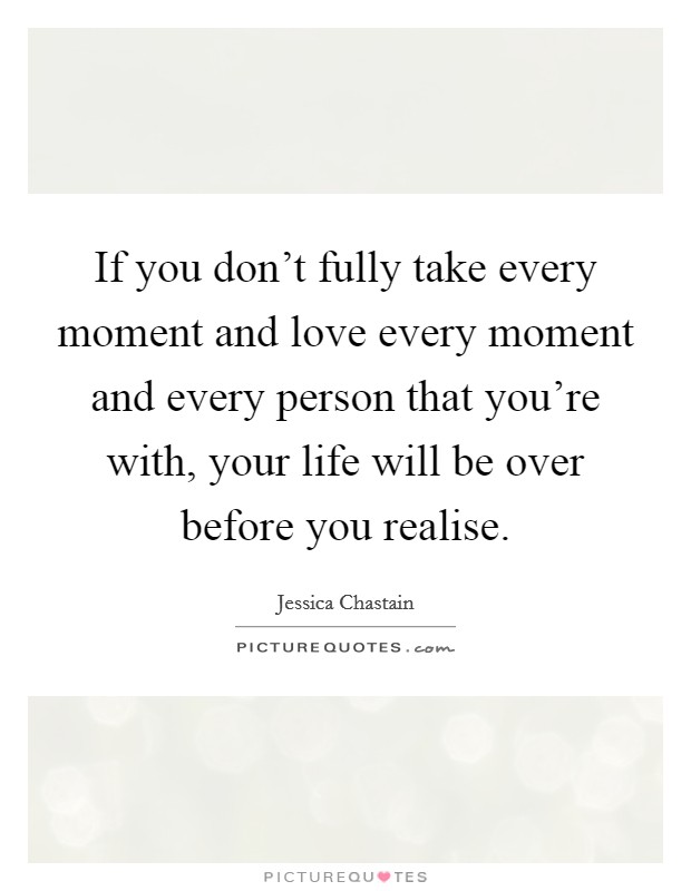 If you don't fully take every moment and love every moment and every person that you're with, your life will be over before you realise. Picture Quote #1