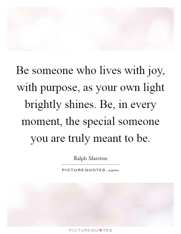 Be someone who lives with joy, with purpose, as your own light brightly shines. Be, in every moment, the special someone you are truly meant to be. Picture Quote #1