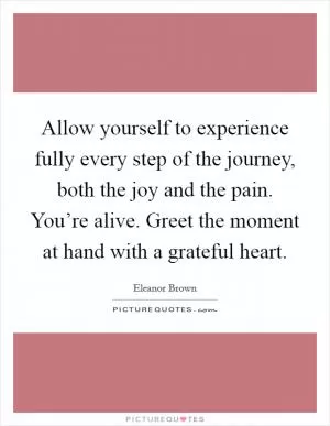 Allow yourself to experience fully every step of the journey, both the joy and the pain. You’re alive. Greet the moment at hand with a grateful heart Picture Quote #1