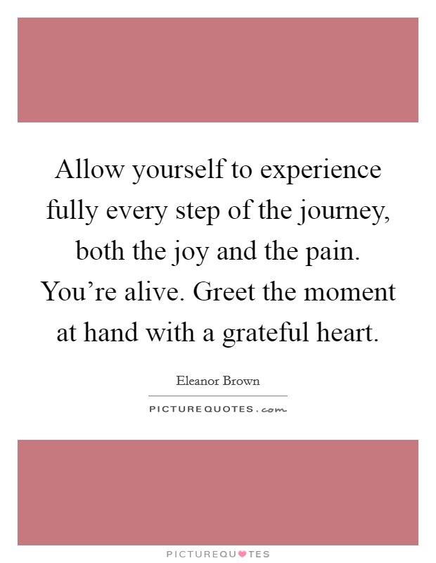 Allow yourself to experience fully every step of the journey, both the joy and the pain. You're alive. Greet the moment at hand with a grateful heart. Picture Quote #1