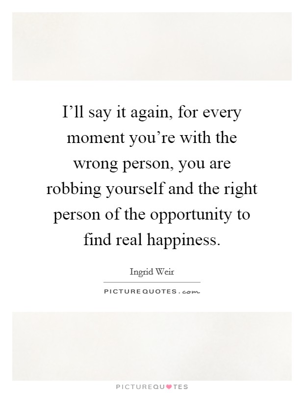 I'll say it again, for every moment you're with the wrong person, you are robbing yourself and the right person of the opportunity to find real happiness. Picture Quote #1