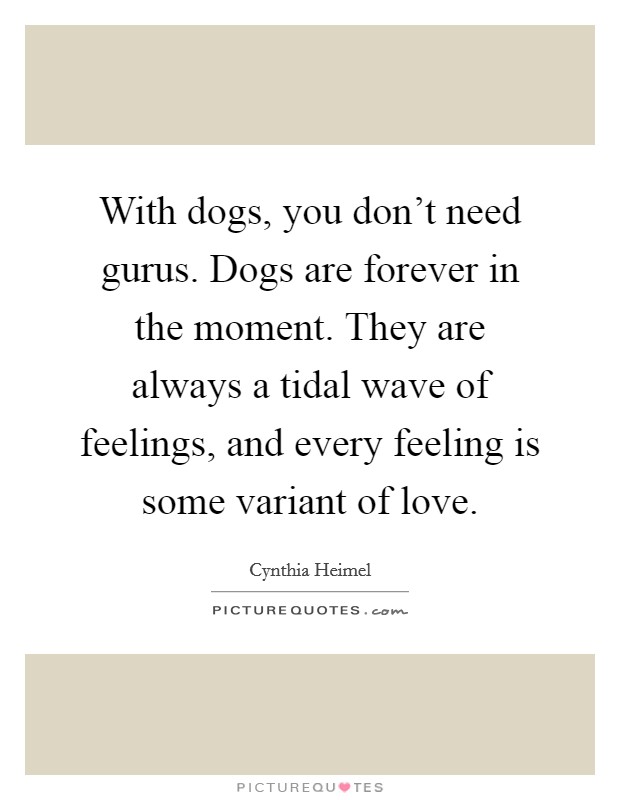 With dogs, you don't need gurus. Dogs are forever in the moment. They are always a tidal wave of feelings, and every feeling is some variant of love. Picture Quote #1