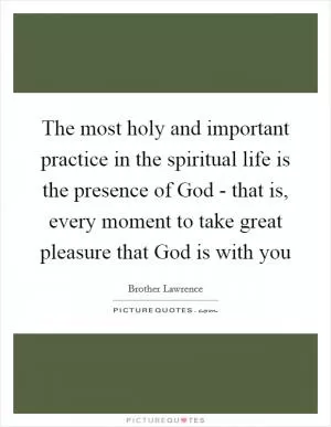 The most holy and important practice in the spiritual life is the presence of God - that is, every moment to take great pleasure that God is with you Picture Quote #1
