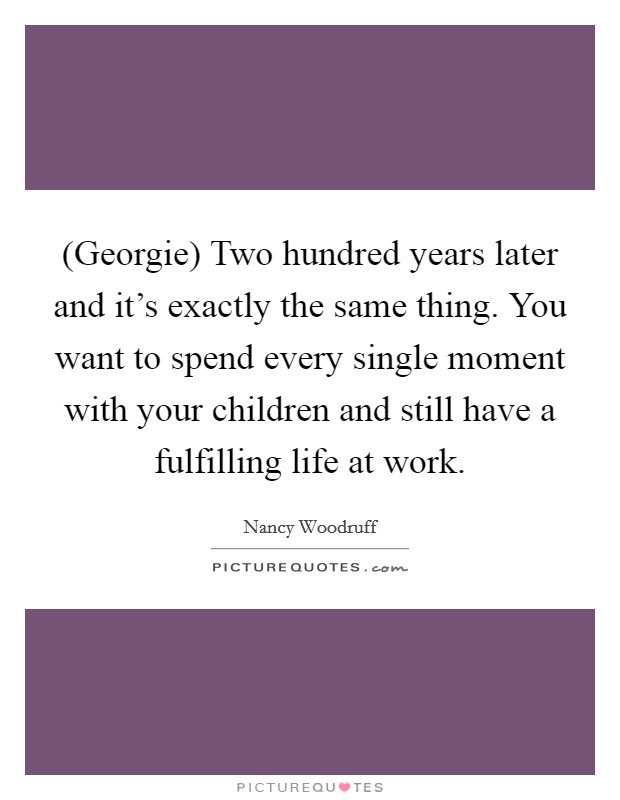 (Georgie) Two hundred years later and it's exactly the same thing. You want to spend every single moment with your children and still have a fulfilling life at work. Picture Quote #1