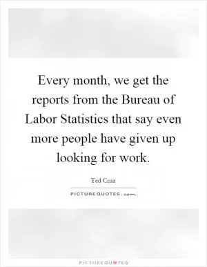 Every month, we get the reports from the Bureau of Labor Statistics that say even more people have given up looking for work Picture Quote #1