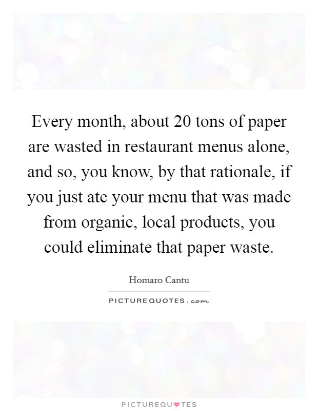 Every month, about 20 tons of paper are wasted in restaurant menus alone, and so, you know, by that rationale, if you just ate your menu that was made from organic, local products, you could eliminate that paper waste. Picture Quote #1
