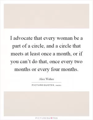 I advocate that every woman be a part of a circle, and a circle that meets at least once a month, or if you can’t do that, once every two months or every four months Picture Quote #1