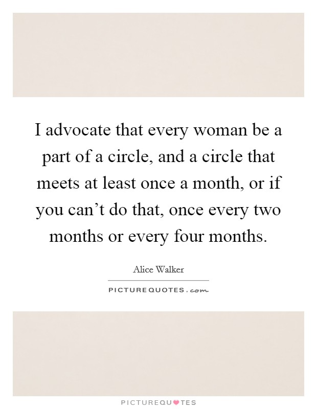 I advocate that every woman be a part of a circle, and a circle that meets at least once a month, or if you can't do that, once every two months or every four months. Picture Quote #1