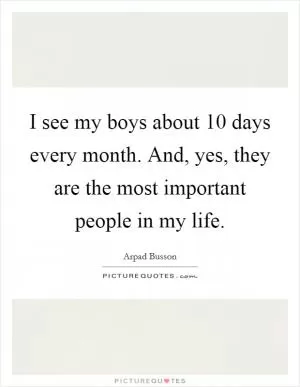I see my boys about 10 days every month. And, yes, they are the most important people in my life Picture Quote #1