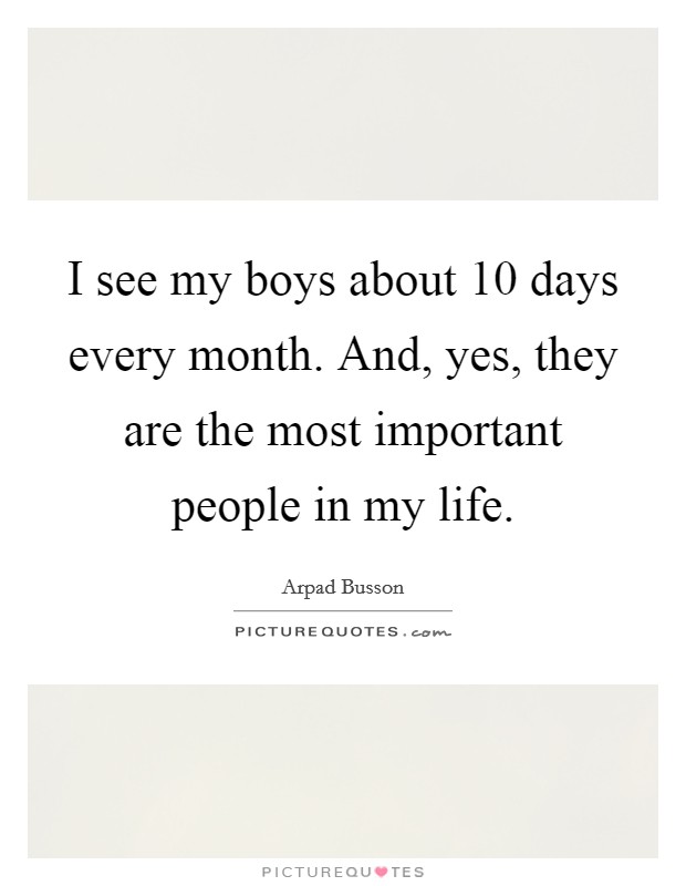 I see my boys about 10 days every month. And, yes, they are the most important people in my life. Picture Quote #1