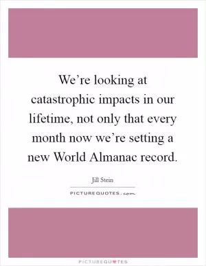 We’re looking at catastrophic impacts in our lifetime, not only that every month now we’re setting a new World Almanac record Picture Quote #1