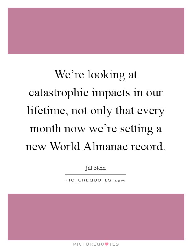 We're looking at catastrophic impacts in our lifetime, not only that every month now we're setting a new World Almanac record. Picture Quote #1