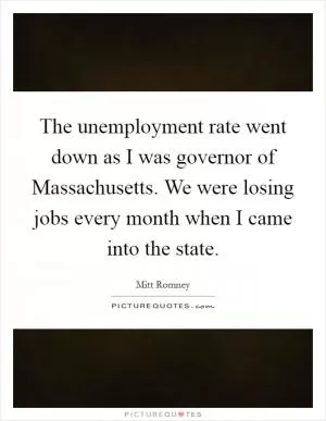 The unemployment rate went down as I was governor of Massachusetts. We were losing jobs every month when I came into the state Picture Quote #1