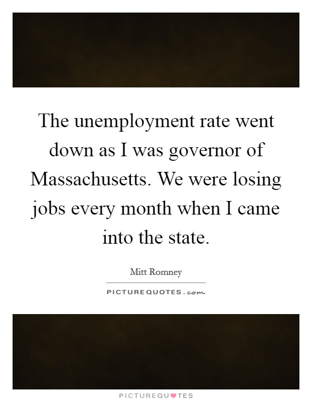 The unemployment rate went down as I was governor of Massachusetts. We were losing jobs every month when I came into the state. Picture Quote #1