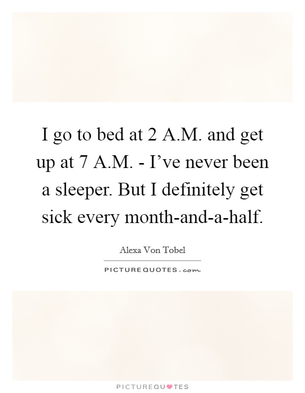 I go to bed at 2 A.M. and get up at 7 A.M. - I've never been a sleeper. But I definitely get sick every month-and-a-half. Picture Quote #1