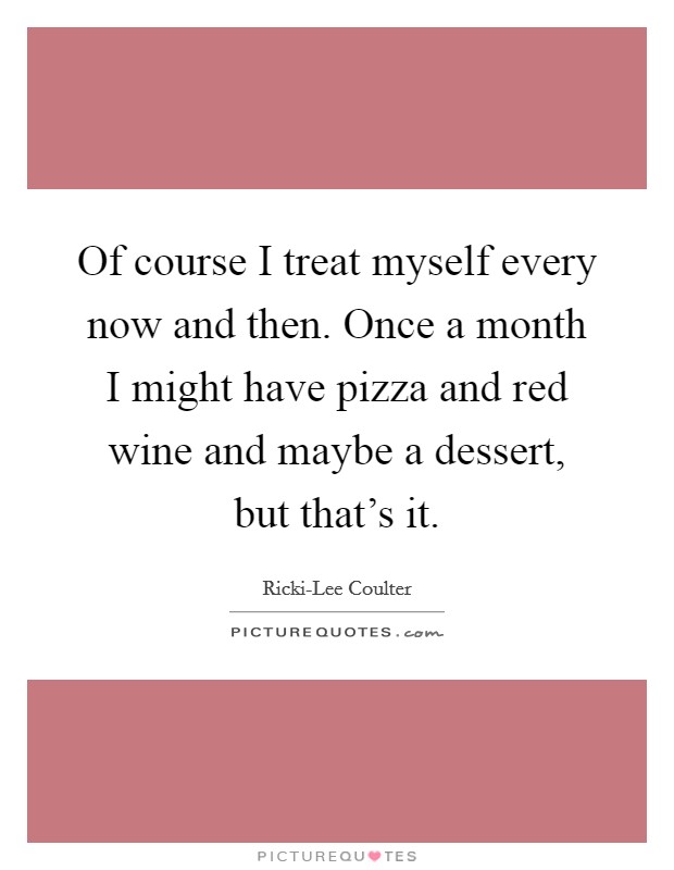 Of course I treat myself every now and then. Once a month I might have pizza and red wine and maybe a dessert, but that's it. Picture Quote #1