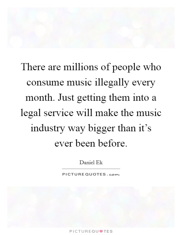 There are millions of people who consume music illegally every month. Just getting them into a legal service will make the music industry way bigger than it's ever been before. Picture Quote #1