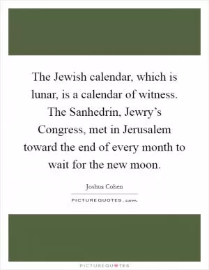 The Jewish calendar, which is lunar, is a calendar of witness. The Sanhedrin, Jewry’s Congress, met in Jerusalem toward the end of every month to wait for the new moon Picture Quote #1
