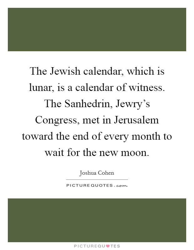 The Jewish calendar, which is lunar, is a calendar of witness. The Sanhedrin, Jewry's Congress, met in Jerusalem toward the end of every month to wait for the new moon. Picture Quote #1