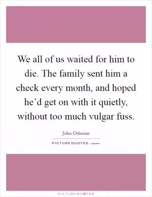 We all of us waited for him to die. The family sent him a check every month, and hoped he’d get on with it quietly, without too much vulgar fuss Picture Quote #1