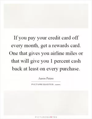 If you pay your credit card off every month, get a rewards card. One that gives you airline miles or that will give you 1 percent cash back at least on every purchase Picture Quote #1
