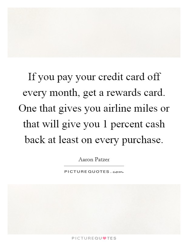If you pay your credit card off every month, get a rewards card. One that gives you airline miles or that will give you 1 percent cash back at least on every purchase. Picture Quote #1