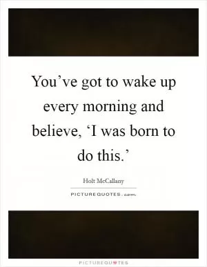 You’ve got to wake up every morning and believe, ‘I was born to do this.’ Picture Quote #1