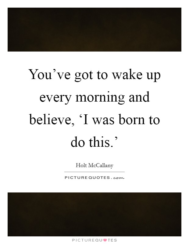 You’ve got to wake up every morning and believe, ‘I was born to do this.’ Picture Quote #1