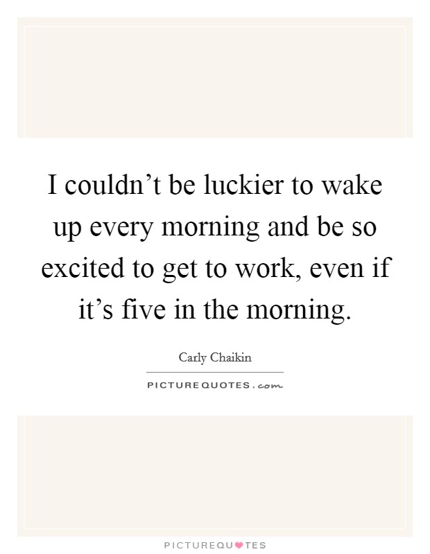 I couldn’t be luckier to wake up every morning and be so excited to get to work, even if it’s five in the morning Picture Quote #1