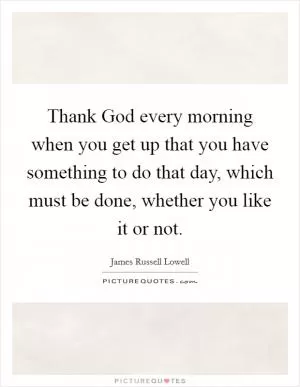 Thank God every morning when you get up that you have something to do that day, which must be done, whether you like it or not Picture Quote #1