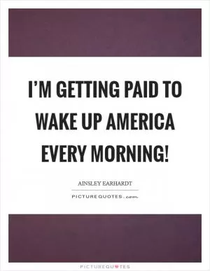 I’m getting paid to wake up America every morning! Picture Quote #1