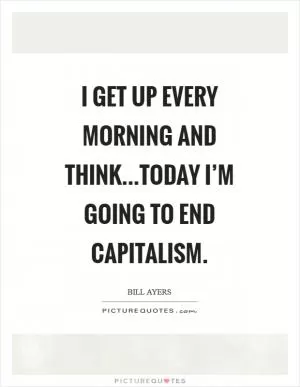 I get up every morning and think...today I’m going to end capitalism Picture Quote #1