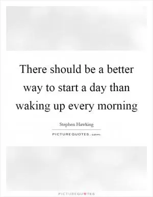 There should be a better way to start a day than waking up every morning Picture Quote #1