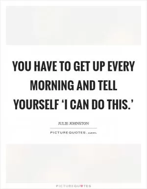 You have to get up every morning and tell yourself ‘I can do this.’ Picture Quote #1