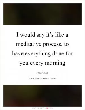 I would say it’s like a meditative process, to have everything done for you every morning Picture Quote #1