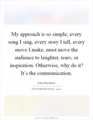 My approach is so simple; every song I sing, every story I tell, every move I make, must move the audience to laughter, tears, or inspiration. Otherwise, why do it? It’s the communication Picture Quote #1