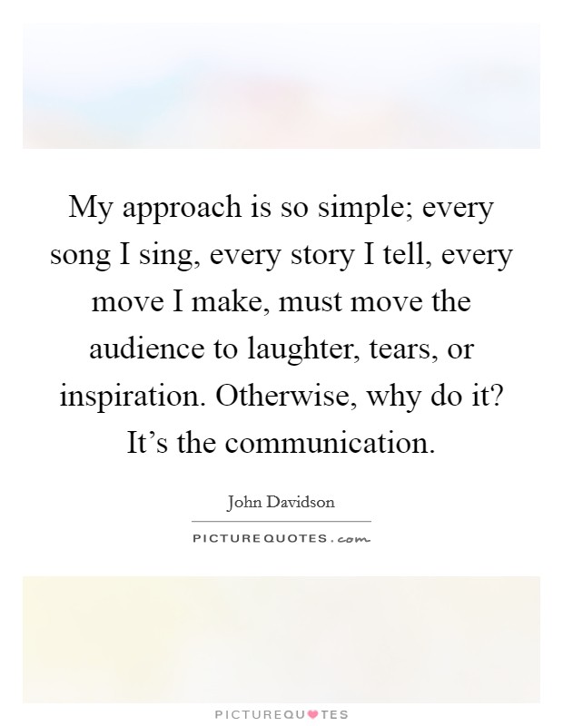 My approach is so simple; every song I sing, every story I tell, every move I make, must move the audience to laughter, tears, or inspiration. Otherwise, why do it? It's the communication. Picture Quote #1