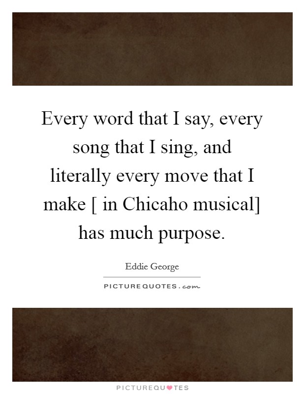 Every word that I say, every song that I sing, and literally every move that I make [ in Chicaho musical] has much purpose. Picture Quote #1