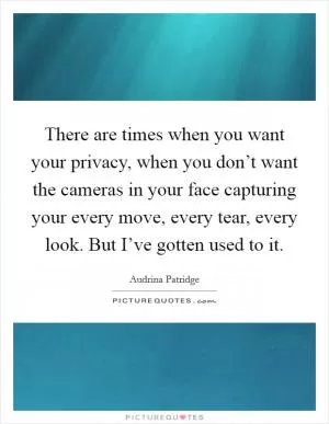 There are times when you want your privacy, when you don’t want the cameras in your face capturing your every move, every tear, every look. But I’ve gotten used to it Picture Quote #1