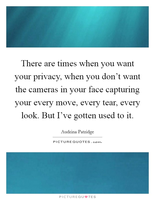 There are times when you want your privacy, when you don't want the cameras in your face capturing your every move, every tear, every look. But I've gotten used to it. Picture Quote #1